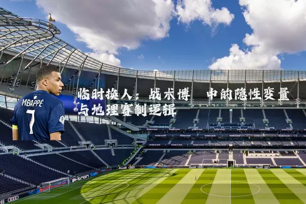 临时换人：战术博弈中的隐性变量与地理赛制逻辑