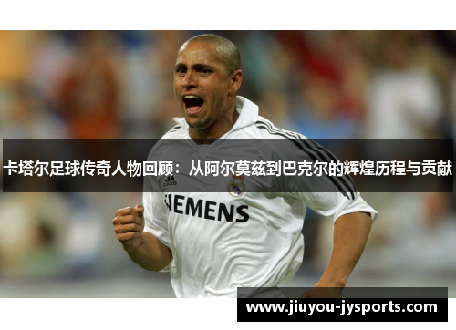 卡塔尔足球传奇人物回顾：从阿尔莫兹到巴克尔的辉煌历程与贡献