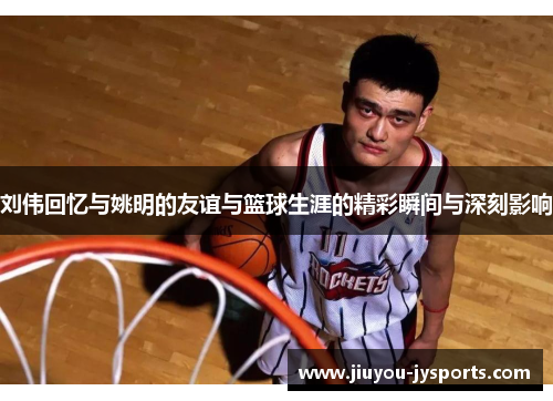 刘伟回忆与姚明的友谊与篮球生涯的精彩瞬间与深刻影响