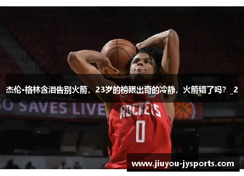 杰伦·格林含泪告别火箭，23岁的榜眼出奇的冷静，火箭错了吗？_2